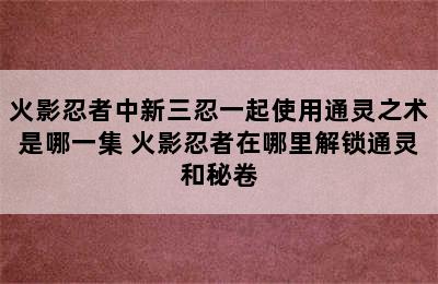 火影忍者中新三忍一起使用通灵之术是哪一集 火影忍者在哪里解锁通灵和秘卷